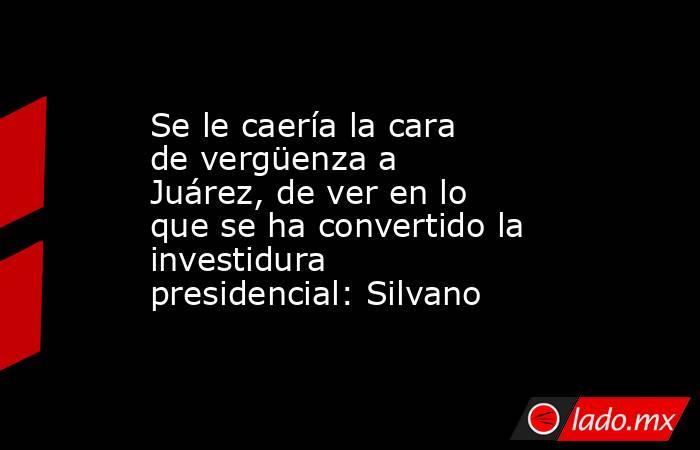 Se le caería la cara de vergüenza a Juárez, de ver en lo que se ha convertido la investidura presidencial: Silvano. Noticias en tiempo real