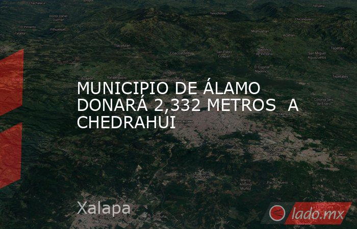 MUNICIPIO DE ÁLAMO DONARÁ 2,332 METROS  A CHEDRAHUI. Noticias en tiempo real