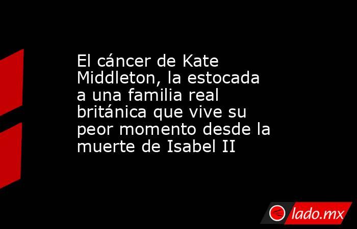 El cáncer de Kate Middleton, la estocada a una familia real británica que vive su peor momento desde la muerte de Isabel II. Noticias en tiempo real