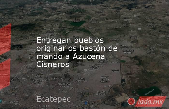 Entregan pueblos originarios bastón de mando a Azucena Cisneros. Noticias en tiempo real