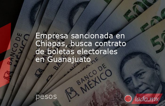 Empresa sancionada en Chiapas, busca contrato de boletas electorales en Guanajuato. Noticias en tiempo real