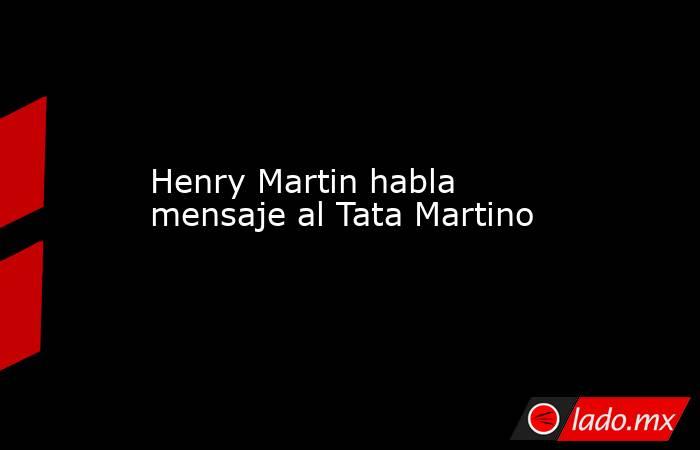 Henry Martin habla mensaje al Tata Martino. Noticias en tiempo real