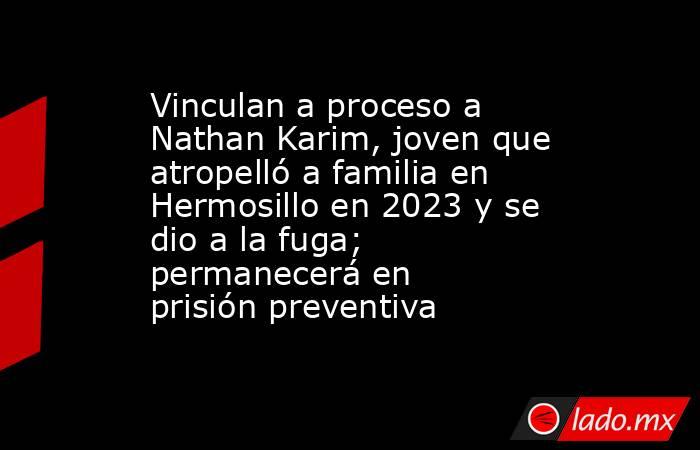 Vinculan a proceso a Nathan Karim, joven que atropelló a familia en Hermosillo en 2023 y se dio a la fuga; permanecerá en prisión preventiva. Noticias en tiempo real