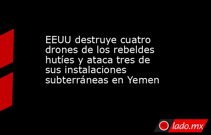 EEUU destruye cuatro drones de los rebeldes hutíes y ataca tres de sus instalaciones subterráneas en Yemen. Noticias en tiempo real
