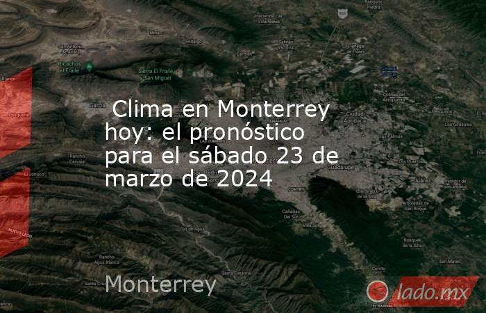  Clima en Monterrey hoy: el pronóstico para el sábado 23 de marzo de 2024. Noticias en tiempo real