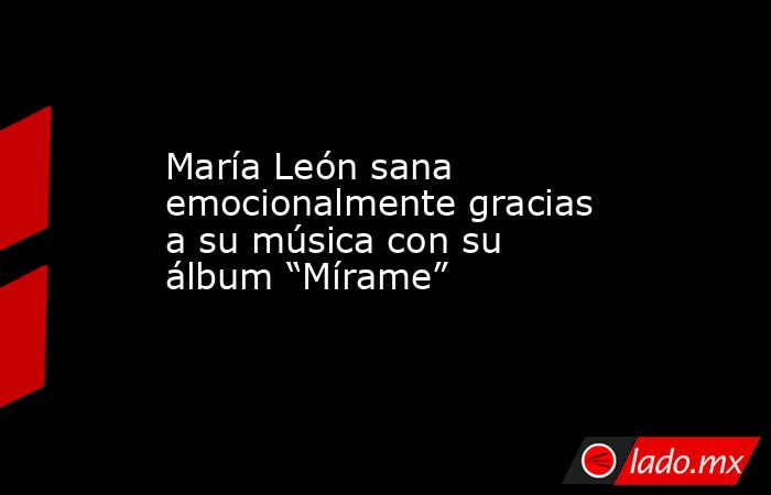 María León sana emocionalmente gracias a su música con su álbum “Mírame” . Noticias en tiempo real