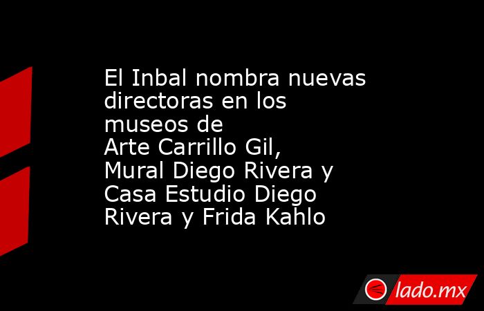 El Inbal nombra nuevas directoras en los museos de Arte Carrillo Gil, Mural Diego Rivera y Casa Estudio Diego Rivera y Frida Kahlo. Noticias en tiempo real