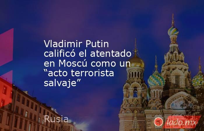 Vladimir Putin calificó el atentado en Moscú como un “acto terrorista salvaje”. Noticias en tiempo real