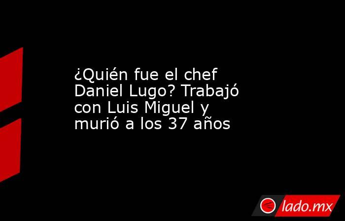 ¿Quién fue el chef Daniel Lugo? Trabajó con Luis Miguel y murió a los 37 años. Noticias en tiempo real