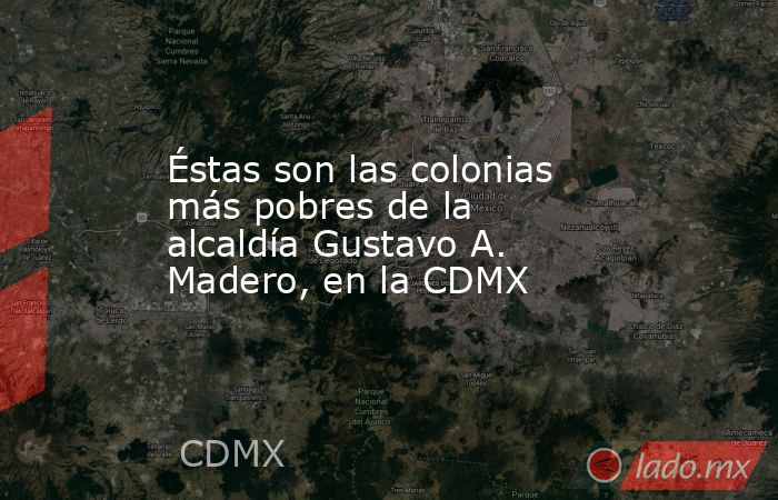 Éstas son las colonias más pobres de la alcaldía Gustavo A. Madero, en la CDMX. Noticias en tiempo real