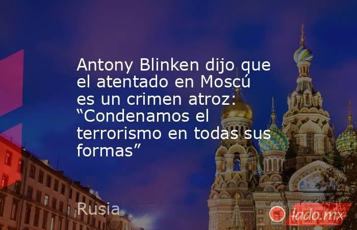 Antony Blinken dijo que el atentado en Moscú es un crimen atroz: “Condenamos el terrorismo en todas sus formas”. Noticias en tiempo real