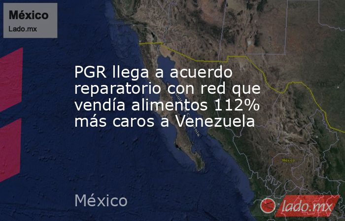 PGR llega a acuerdo reparatorio con red que vendía alimentos 112% más caros a Venezuela. Noticias en tiempo real