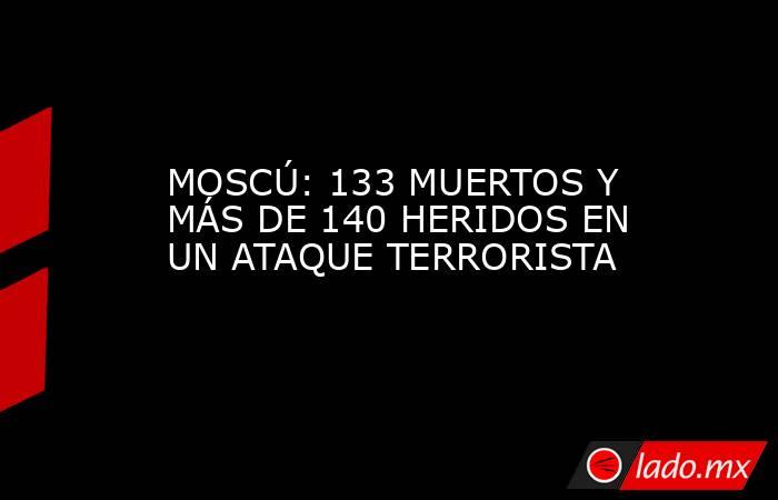 MOSCÚ: 133 MUERTOS Y MÁS DE 140 HERIDOS EN UN ATAQUE TERRORISTA. Noticias en tiempo real