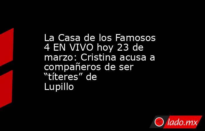 La Casa de los Famosos 4 EN VIVO hoy 23 de marzo: Cristina acusa a compañeros de ser “títeres” de Lupillo. Noticias en tiempo real