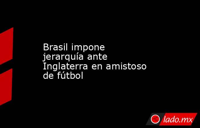 Brasil impone jerarquía ante Inglaterra en amistoso de fútbol. Noticias en tiempo real