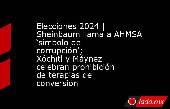 Elecciones 2024 | Sheinbaum llama a AHMSA ‘símbolo de corrupción’; Xóchitl y Máynez celebran prohibición de terapias de conversión. Noticias en tiempo real