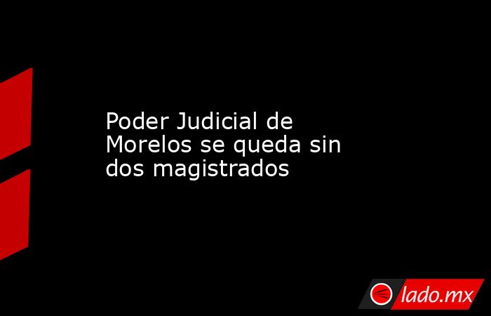 Poder Judicial de Morelos se queda sin dos magistrados. Noticias en tiempo real