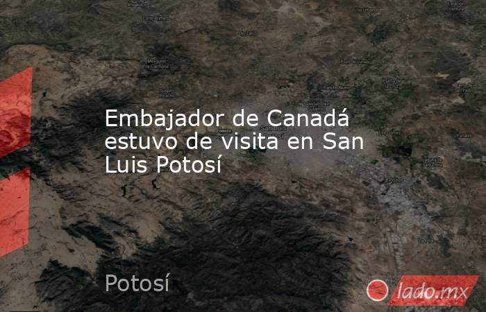 Embajador de Canadá estuvo de visita en San Luis Potosí. Noticias en tiempo real