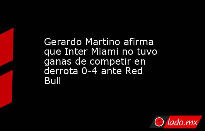 Gerardo Martino afirma que Inter Miami no tuvo ganas de competir en derrota 0-4 ante Red Bull. Noticias en tiempo real