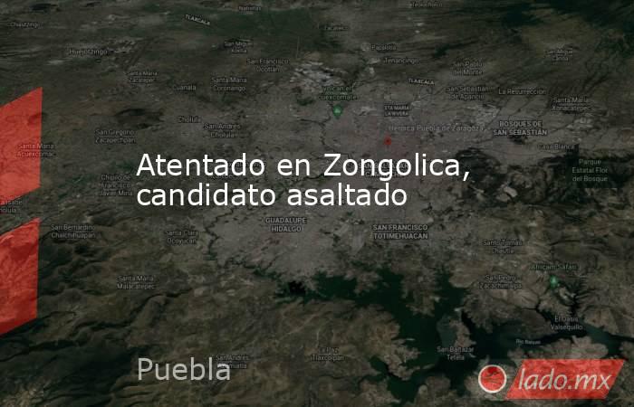 Atentado en Zongolica, candidato asaltado. Noticias en tiempo real