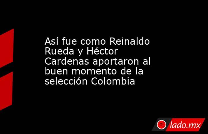 Así fue como Reinaldo Rueda y Héctor Cardenas aportaron al buen momento de la selección Colombia. Noticias en tiempo real