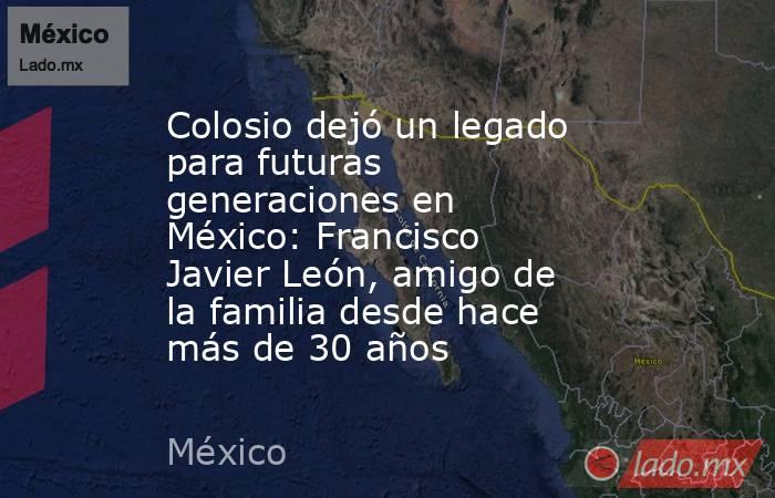 Colosio dejó un legado para futuras generaciones en México: Francisco Javier León, amigo de la familia desde hace más de 30 años. Noticias en tiempo real