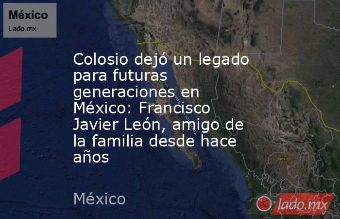 Colosio dejó un legado para futuras generaciones en México: Francisco Javier León, amigo de la familia desde hace años. Noticias en tiempo real