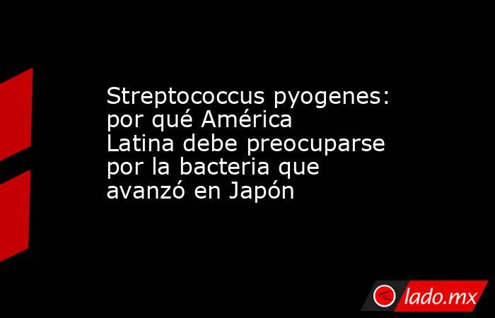 Streptococcus pyogenes: por qué América Latina debe preocuparse por la bacteria que avanzó en Japón . Noticias en tiempo real
