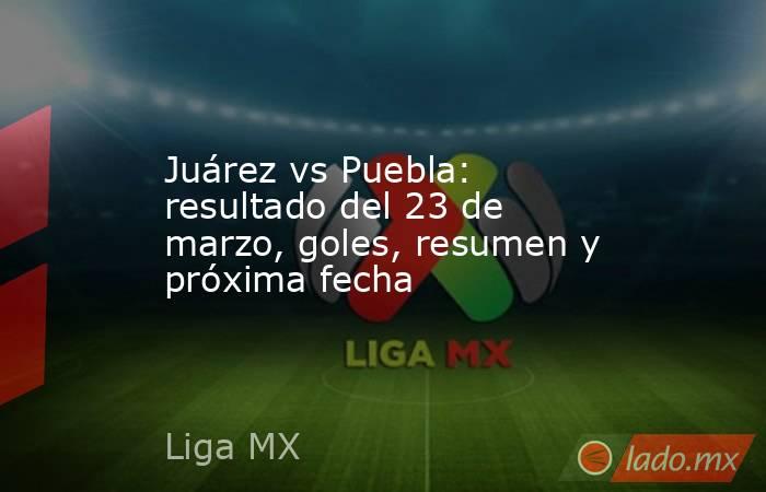 Juárez vs Puebla: resultado del 23 de marzo, goles, resumen y próxima fecha. Noticias en tiempo real