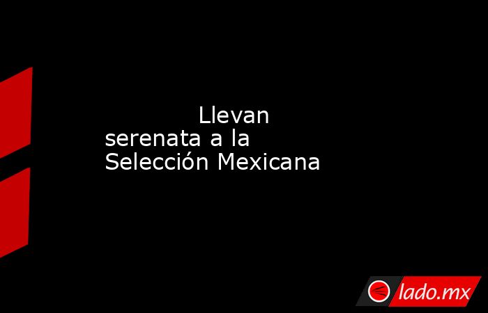             Llevan serenata a la Selección Mexicana            . Noticias en tiempo real