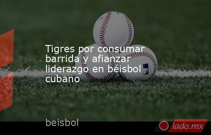 Tigres por consumar barrida y afianzar liderazgo en béisbol cubano. Noticias en tiempo real