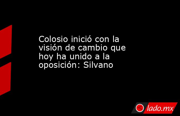 Colosio inició con la visión de cambio que hoy ha unido a la oposición: Silvano. Noticias en tiempo real