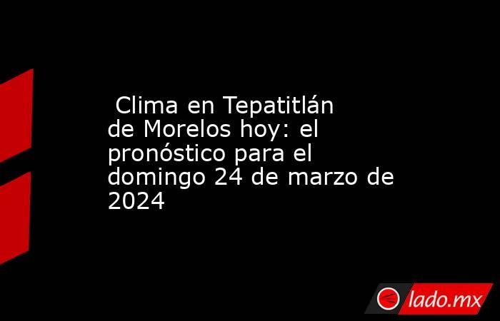  Clima en Tepatitlán de Morelos hoy: el pronóstico para el domingo 24 de marzo de 2024. Noticias en tiempo real