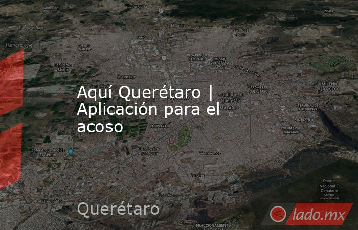 Aquí Querétaro | Aplicación para el acoso. Noticias en tiempo real
