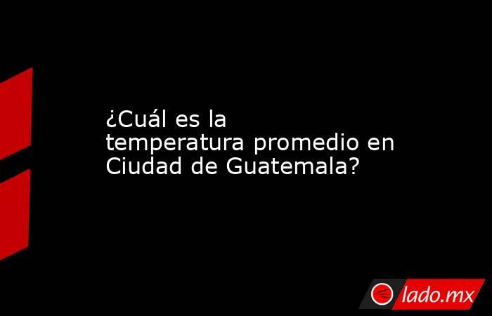 ¿Cuál es la temperatura promedio en Ciudad de Guatemala?. Noticias en tiempo real