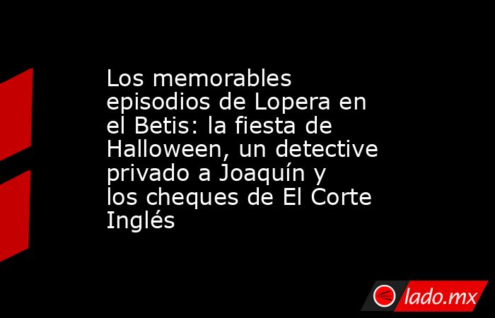 Los memorables episodios de Lopera en el Betis: la fiesta de Halloween, un detective privado a Joaquín y los cheques de El Corte Inglés. Noticias en tiempo real