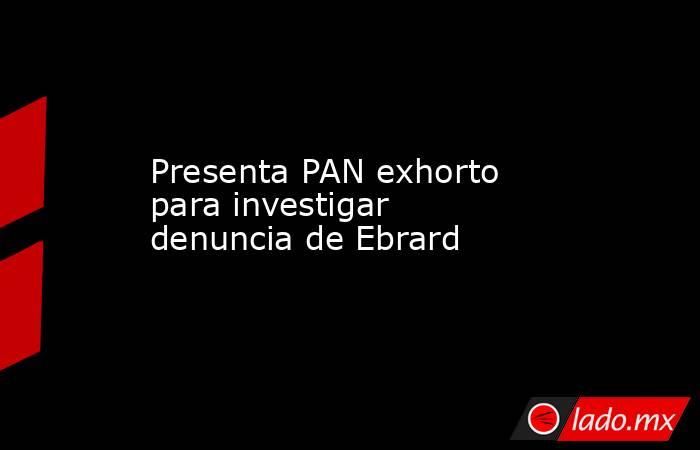Presenta PAN exhorto para investigar denuncia de Ebrard. Noticias en tiempo real