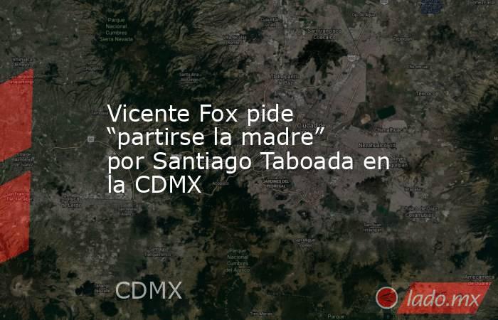 Vicente Fox pide “partirse la madre” por Santiago Taboada en la CDMX. Noticias en tiempo real