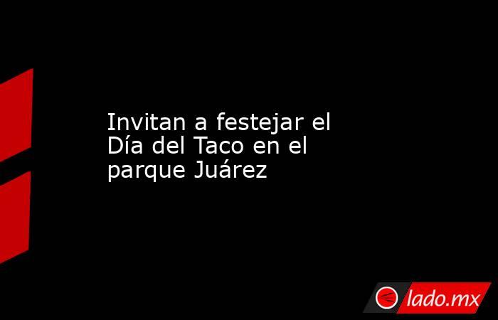 Invitan a festejar el Día del Taco en el parque Juárez. Noticias en tiempo real