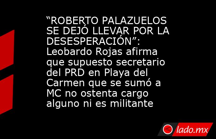 “ROBERTO PALAZUELOS SE DEJÓ LLEVAR POR LA DESESPERACIÓN”: Leobardo Rojas afirma que supuesto secretario del PRD en Playa del Carmen que se sumó a MC no ostenta cargo alguno ni es militante. Noticias en tiempo real