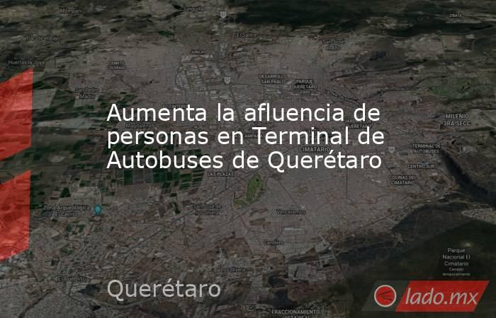 Aumenta la afluencia de personas en Terminal de Autobuses de Querétaro. Noticias en tiempo real