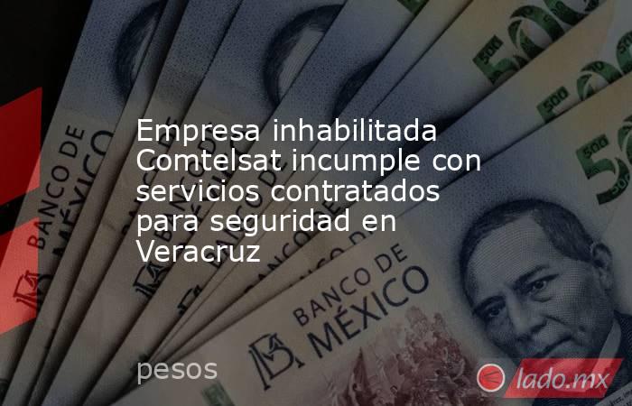 Empresa inhabilitada Comtelsat incumple con servicios contratados para seguridad en Veracruz. Noticias en tiempo real