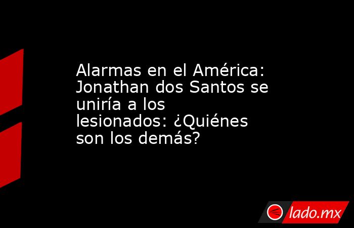 Alarmas en el América: Jonathan dos Santos se uniría a los lesionados: ¿Quiénes son los demás?. Noticias en tiempo real
