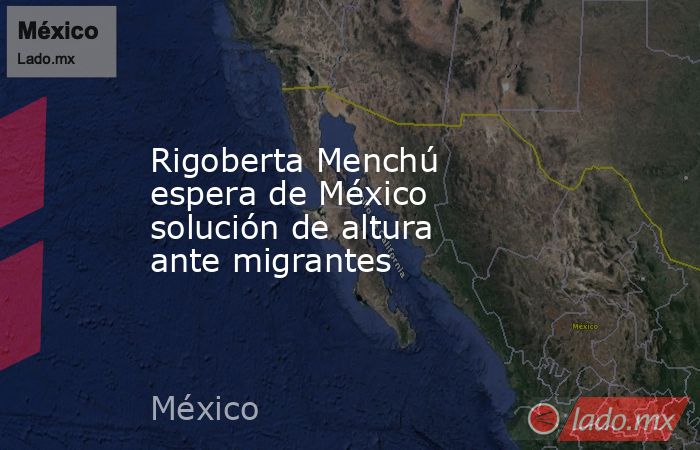 Rigoberta Menchú espera de México solución de altura ante migrantes. Noticias en tiempo real