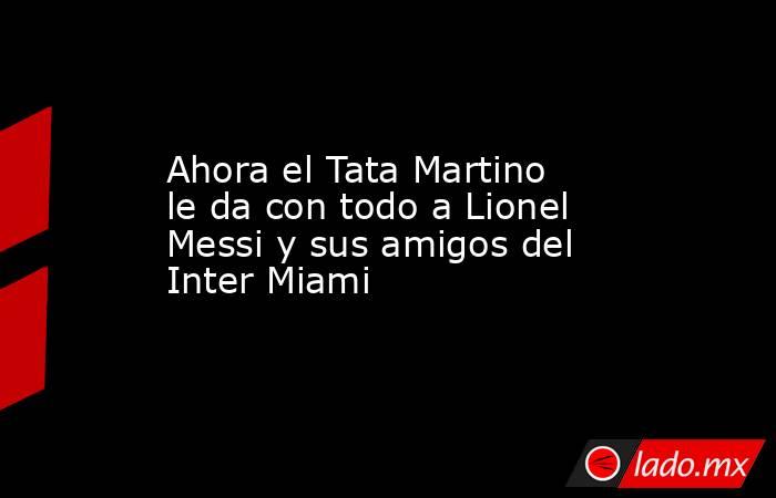 Ahora el Tata Martino le da con todo a Lionel Messi y sus amigos del Inter Miami. Noticias en tiempo real