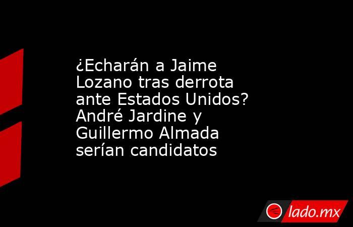 ¿Echarán a Jaime Lozano tras derrota ante Estados Unidos? André Jardine y Guillermo Almada serían candidatos. Noticias en tiempo real