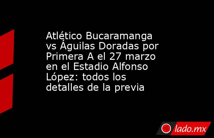 Atlético Bucaramanga vs Águilas Doradas por Primera A el 27 marzo en el Estadio Alfonso López: todos los detalles de la previa. Noticias en tiempo real