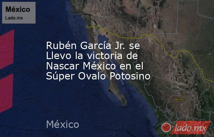Rubén García Jr. se Llevo la victoria de Nascar México en el Súper Ovalo Potosino. Noticias en tiempo real