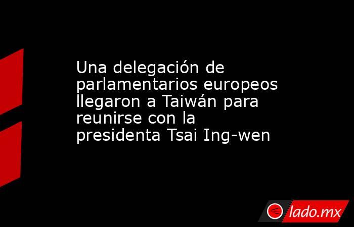 Una delegación de parlamentarios europeos llegaron a Taiwán para reunirse con la presidenta Tsai Ing-wen. Noticias en tiempo real