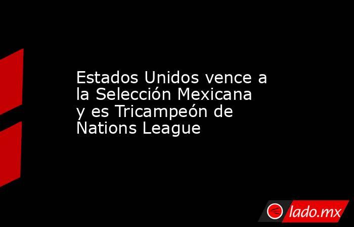 Estados Unidos vence a la Selección Mexicana y es Tricampeón de Nations League. Noticias en tiempo real